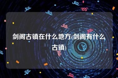 剑阁古镇在什么地方(剑阁有什么古镇)