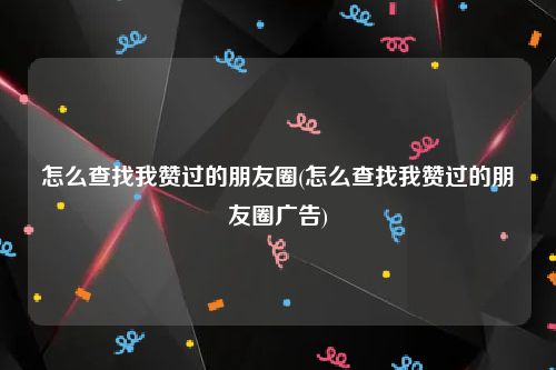 怎么查找我赞过的朋友圈(怎么查找我赞过的朋友圈广告)