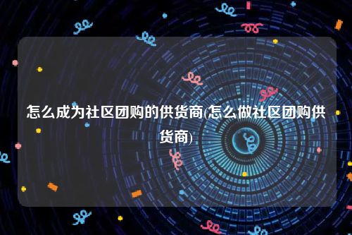 怎么成为社区团购的供货商(怎么做社区团购供货商)