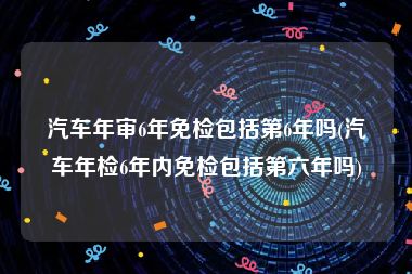 汽车年审6年免检包括第6年吗(汽车年检6年内免检包括第六年吗)