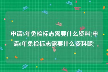 申请6年免检标志需要什么资料(申请6年免检标志需要什么资料呢)