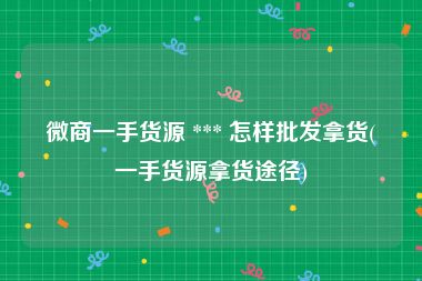 微商一手货源 *** 怎样批发拿货(一手货源拿货途径)