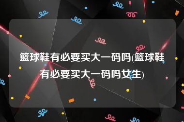 篮球鞋有必要买大一码吗(篮球鞋有必要买大一码吗女生)