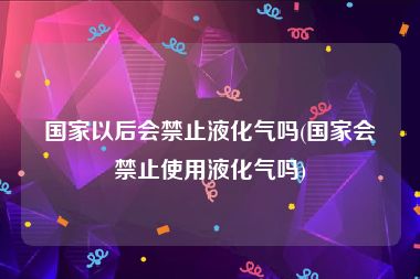 国家以后会禁止液化气吗(国家会禁止使用液化气吗)