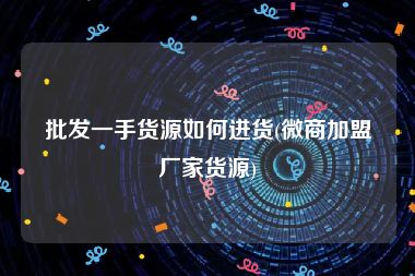 批发一手货源如何进货(微商加盟厂家货源)