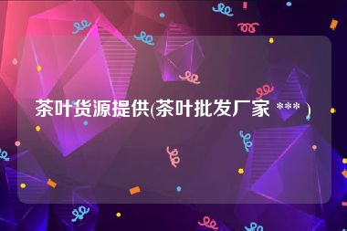 茶叶货源提供(茶叶批发厂家 *** )