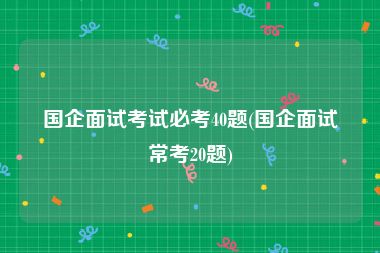 国企面试考试必考40题(国企面试常考20题)