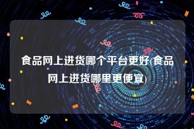 食品网上进货哪个平台更好(食品网上进货哪里更便宜)