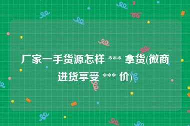 厂家一手货源怎样 *** 拿货(微商进货享受 *** 价)