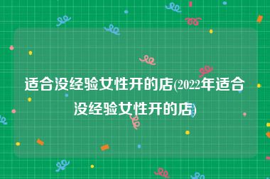 适合没经验女性开的店(2022年适合没经验女性开的店)