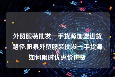 外贸服装批发一手货源加盟进货路径,阳泉外贸服装批发一手货源如何限时优惠价进货