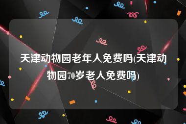 天津动物园老年人免费吗(天津动物园70岁老人免费吗)