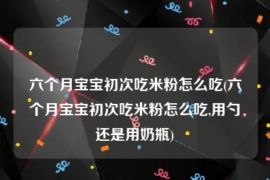 六个月宝宝初次吃米粉怎么吃(六个月宝宝初次吃米粉怎么吃,用勺还是用奶瓶)