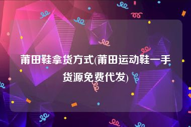 莆田鞋拿货方式(莆田运动鞋一手货源免费代发)