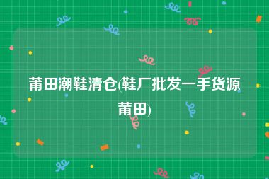 莆田潮鞋清仓(鞋厂批发一手货源莆田)
