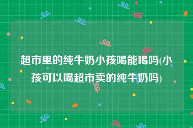 超市里的纯牛奶小孩喝能喝吗(小孩可以喝超市卖的纯牛奶吗)