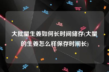 大批量生姜如何长时间储存(大量的生姜怎么样保存时间长)