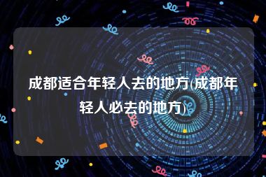 成都适合年轻人去的地方(成都年轻人必去的地方)