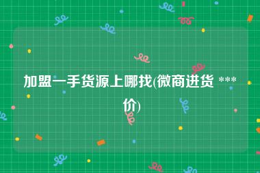 加盟一手货源上哪找(微商进货 *** 价)