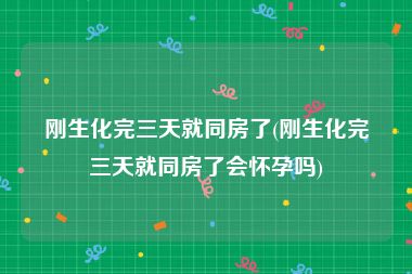 刚生化完三天就同房了(刚生化完三天就同房了会怀孕吗)