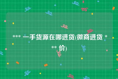  *** 一手货源在哪进货(微商进货 *** 价)