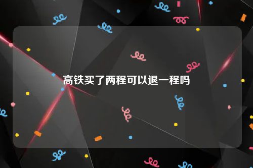 高铁买了两程可以退一程吗