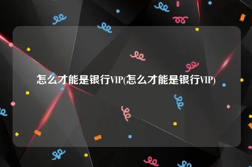 怎么才能是银行VIP(怎么才能是银行VIP)