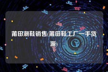 莆田潮鞋销售(莆田鞋工厂一手货源)