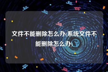 文件不能删除怎么办(系统文件不能删除怎么办)