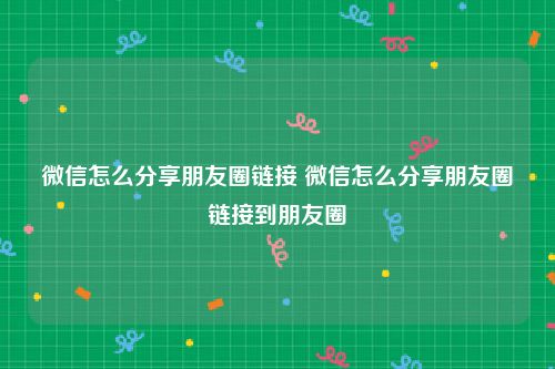 微信怎么分享朋友圈链接 微信怎么分享朋友圈链接到朋友圈
