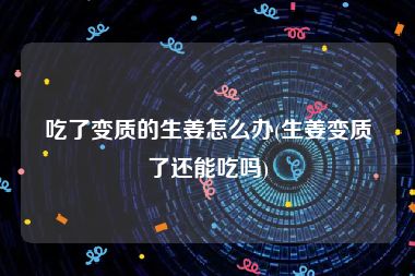 吃了变质的生姜怎么办(生姜变质了还能吃吗)
