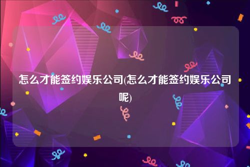 怎么才能签约娱乐公司(怎么才能签约娱乐公司呢)