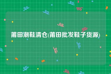 莆田潮鞋清仓(莆田批发鞋子货源)