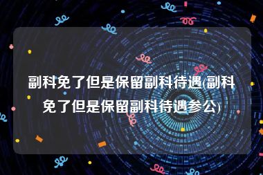 副科免了但是保留副科待遇(副科免了但是保留副科待遇参公)