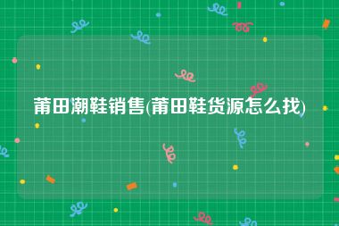 莆田潮鞋销售(莆田鞋货源怎么找)