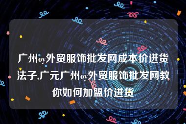 广州oy外贸服饰批发网成本价进货法子,广元广州oy外贸服饰批发网教你如何加盟价进货