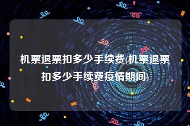 机票退票扣多少手续费(机票退票扣多少手续费疫情期间)