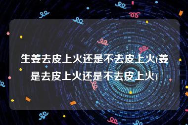 生姜去皮上火还是不去皮上火(姜是去皮上火还是不去皮上火)