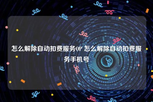 怎么解除自动扣费服务OP 怎么解除自动扣费服务手机号