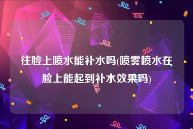 往脸上喷水能补水吗(喷雾喷水在脸上能起到补水效果吗)