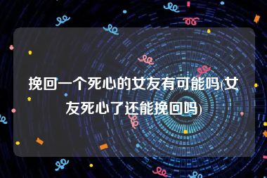 挽回一个死心的女友有可能吗(女友死心了还能挽回吗)
