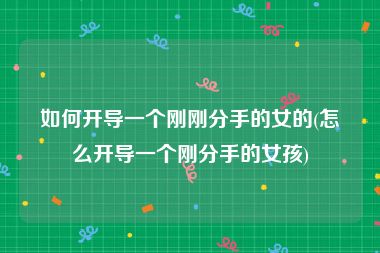 如何开导一个刚刚分手的女的(怎么开导一个刚分手的女孩)