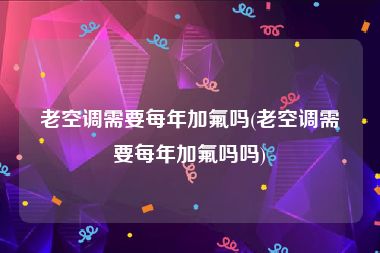 老空调需要每年加氟吗(老空调需要每年加氟吗吗)
