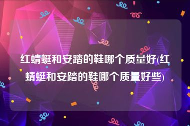 红蜻蜓和安踏的鞋哪个质量好(红蜻蜓和安踏的鞋哪个质量好些)