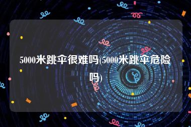 5000米跳伞很难吗(5000米跳伞危险吗)