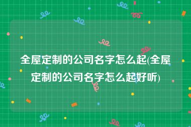 全屋定制的公司名字怎么起(全屋定制的公司名字怎么起好听)