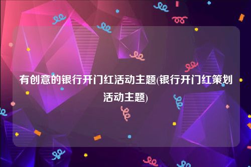 有创意的银行开门红活动主题(银行开门红策划活动主题)