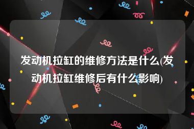 发动机拉缸的维修方法是什么(发动机拉缸维修后有什么影响)