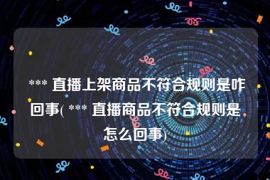  *** 直播上架商品不符合规则是咋回事( *** 直播商品不符合规则是怎么回事)
