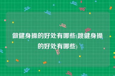 做健身操的好处有哪些(跳健身操的好处有哪些)